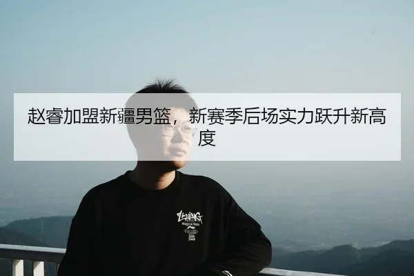 赵睿加盟新疆男篮，新赛季后场实力跃升新高度