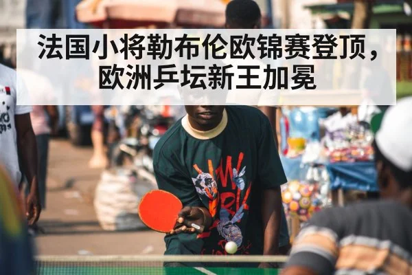 法国小将勒布伦欧锦赛登顶,欧洲乒坛新王加冕