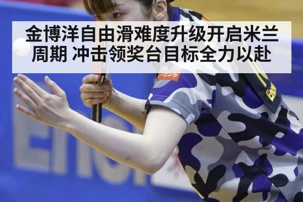 金博洋自由滑难度升级开启米兰周期 冲击领奖台目标全力以赴